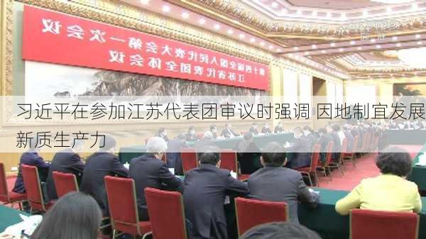 习近平在参加江苏代表团审议时强调 因地制宜发展新质生产力