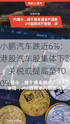 小鹏汽车跌近6%：港股汽车股集体下跌，关税或提高至100%