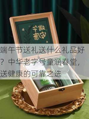 端午节送礼送什么礼品好？中华老字号童涵春堂，送健康的可靠之选