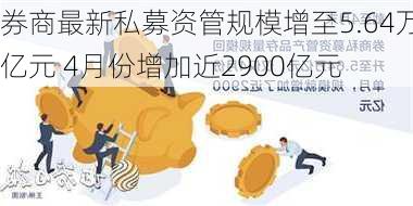 券商最新私募资管规模增至5.64万亿元 4月份增加近2900亿元