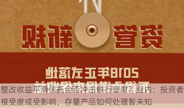 整改收益平滑信托会否冲击银行理财？业内：投资者接受度或受影响，存量产品如何处理暂未知