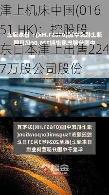 津上机床中国(01651.HK)：控股股东日本津上出售2247万股公司股份