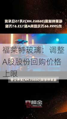 福莱特玻璃：调整A股股份回购价格上限