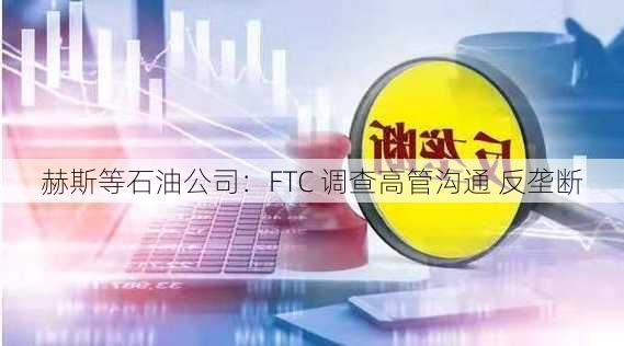 赫斯等石油公司：FTC 调查高管沟通 反垄断