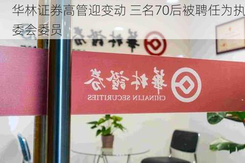 华林证券高管迎变动 三名70后被聘任为执委会委员