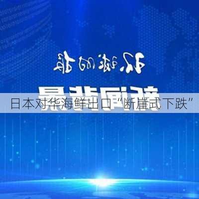 日本对华海鲜出口“断崖式下跌”