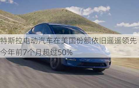 特斯拉电动汽车在美国份额依旧遥遥领先 今年前7个月超过50%