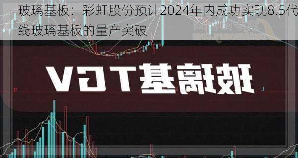 玻璃基板：彩虹股份预计2024年内成功实现8.5代线玻璃基板的量产突破