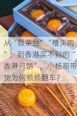 从“假茅台”“槽头肉”，到香港买不到的“香港月饼”，小杨哥带货为何频频翻车？