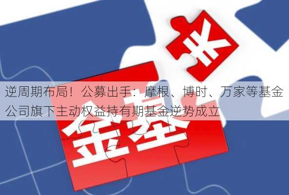 逆周期布局！公募出手：摩根、博时、万家等基金公司旗下主动权益持有期基金逆势成立