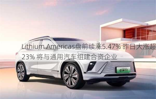 Lithium Americas盘前续涨5.47% 昨日大涨超23% 将与通用汽车组建合资企业