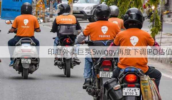 印度外卖巨头Swiggy再度下调IPO估值